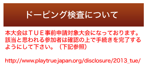 ドーピング検査について：本大会はＴＵＥ事前申請対象大会になっております、該当と思われる参加者は確認の上で手続きを完了するようにして下さい。